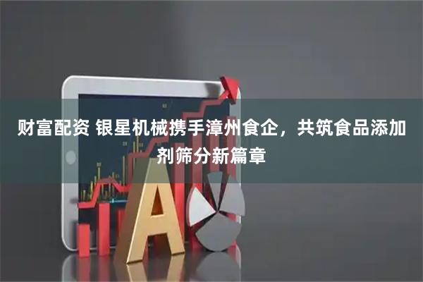 财富配资 银星机械携手漳州食企，共筑食品添加剂筛分新篇章