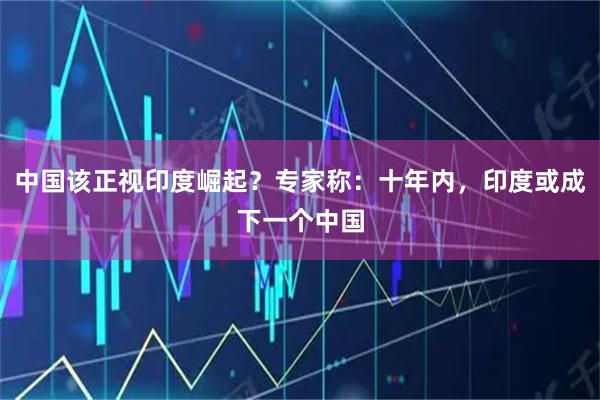 中国该正视印度崛起？专家称：十年内，印度或成下一个中国