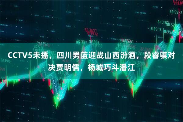 CCTV5未播，四川男篮迎战山西汾酒，段睿骐对决贾明儒，杨城巧斗潘江